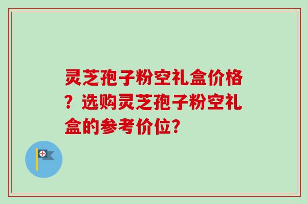 灵芝孢子粉空礼盒价格?选购灵芝孢子粉空礼盒的参考价位?