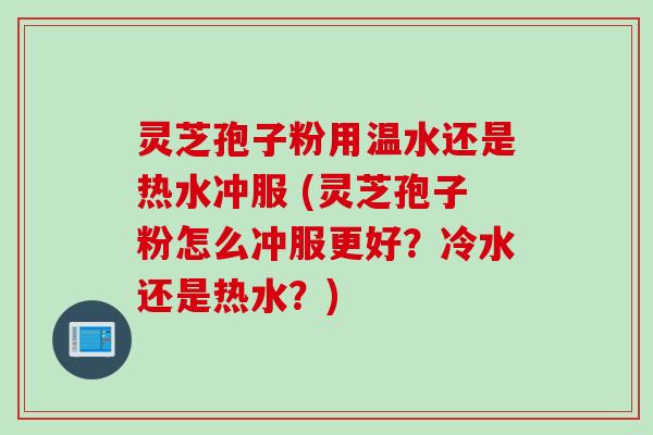 灵芝孢子粉用温水还是热水冲服 (灵芝孢子粉怎么冲服更好?冷水还是热水?)