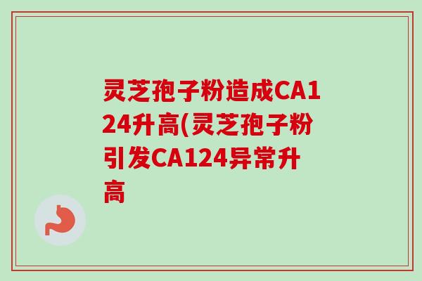 灵芝孢子粉造成CA124升高(灵芝孢子粉引发CA124异常升高