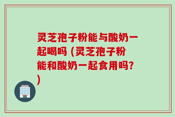 灵芝孢子粉能与酸奶一起喝吗 (灵芝孢子粉能和酸奶一起食用吗?) 灵芝孢子粉能与酸奶一起喝吗 (灵芝孢子粉能和酸奶一起食用吗?)