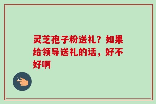 灵芝孢子粉送礼？如果给领导送礼的话，好不好啊