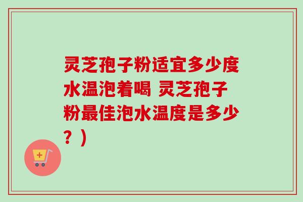灵芝孢子粉适宜多少度水温泡着喝 灵芝孢子粉最佳泡水温度是多少？)
