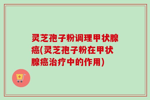 灵芝孢子粉调理甲状腺癌(灵芝孢子粉在甲状腺癌治疗中的作用)