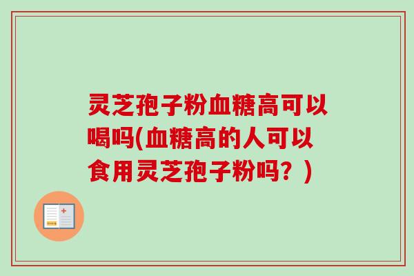 灵芝孢子粉血糖高可以喝吗(血糖高的人可以食用灵芝孢子粉吗？)