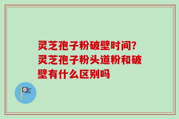 灵芝孢子粉破壁时间?灵芝孢子粉头道粉和破壁有什么区别吗