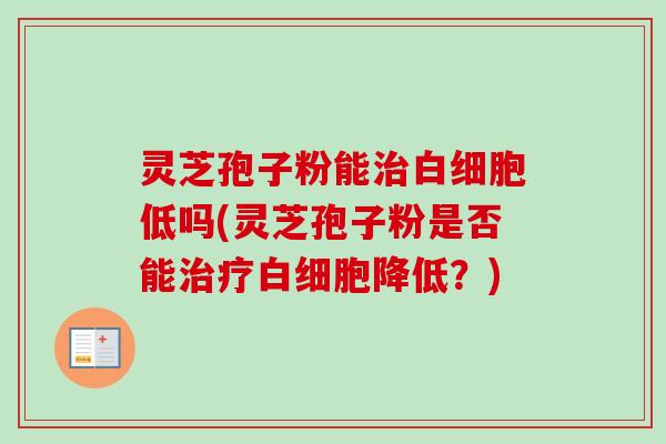 灵芝孢子粉能治白细胞低吗(灵芝孢子粉是否能治疗白细胞降低?)