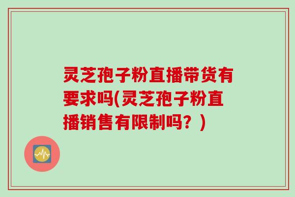 灵芝孢子粉直播带货有要求吗(灵芝孢子粉直播销售有限制吗？)