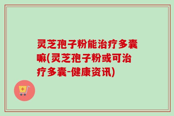 灵芝孢子粉能治疗多囊嘛(灵芝孢子粉或可治疗多囊-健康资讯)