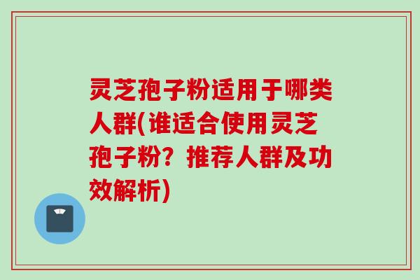 灵芝孢子粉适用于哪类人群(谁适合使用灵芝孢子粉？推荐人群及功效解析)