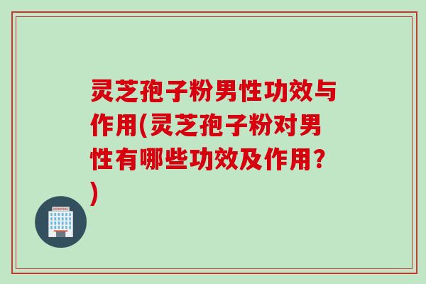 灵芝孢子粉男性功效与作用(灵芝孢子粉对男性有哪些功效及作用?)