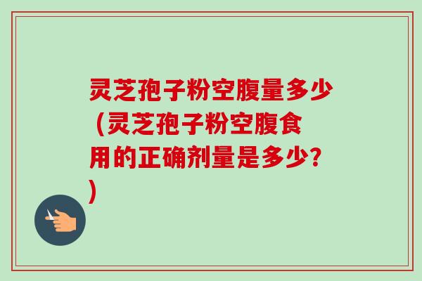 灵芝孢子粉空腹量多少 (灵芝孢子粉空腹食用的正确剂量是多少?)