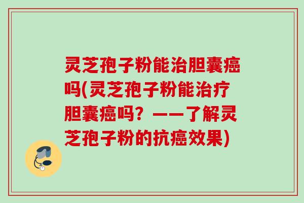 灵芝孢子粉能治胆囊癌吗(灵芝孢子粉能治疗胆囊癌吗？——了解灵芝孢子粉的抗癌效果)