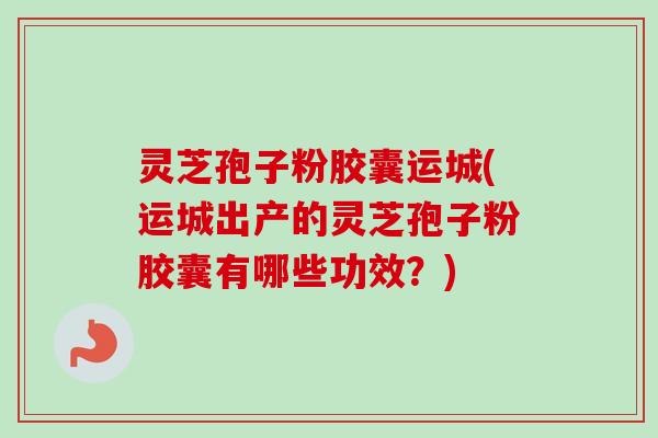 灵芝孢子粉胶囊运城(运城出产的灵芝孢子粉胶囊有哪些功效?)