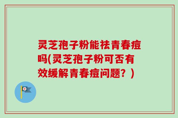 灵芝孢子粉能祛青春痘吗(灵芝孢子粉可否有效缓解青春痘问题?)
