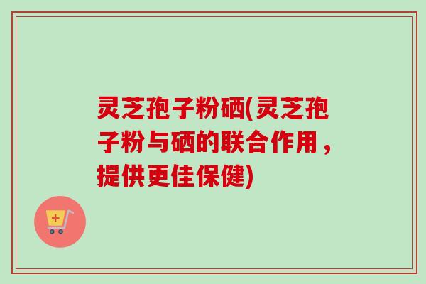 灵芝孢子粉硒(灵芝孢子粉与硒的联合作用,提供更佳保健)