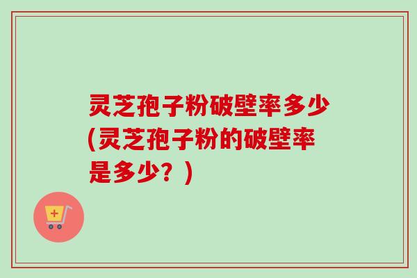 灵芝孢子粉破壁率多少(灵芝孢子粉的破壁率是多少？)