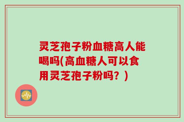 灵芝孢子粉血糖高人能喝吗(高血糖人可以食用灵芝孢子粉吗?)