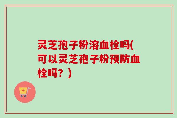 灵芝孢子粉溶血栓吗(可以灵芝孢子粉预防血栓吗?)