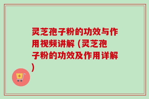 灵芝孢子粉的功效与作用视频讲解 (灵芝孢子粉的功效及作用详解)