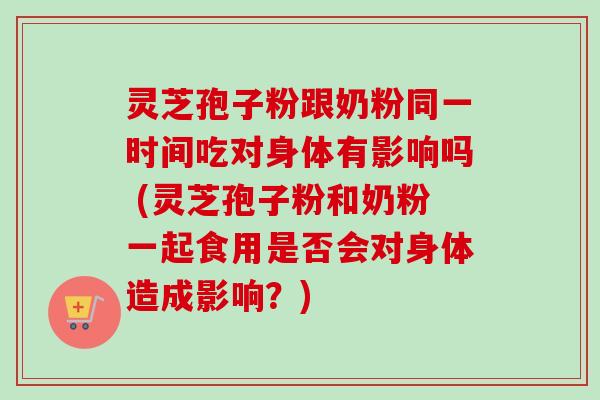 灵芝孢子粉跟奶粉同一时间吃对身体有影响吗 (灵芝孢子粉和奶粉一起食用是否会对身体造成影响？)