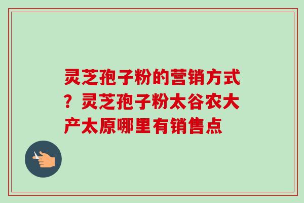 灵芝孢子粉的营销方式？灵芝孢子粉太谷农大产太原哪里有销售点