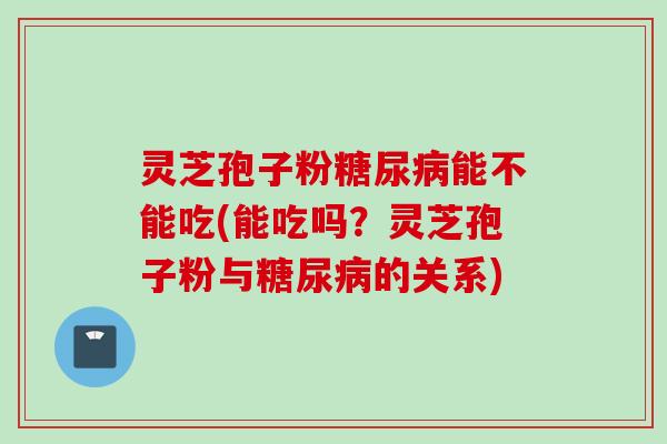 灵芝孢子粉糖尿病能不能吃(能吃吗?灵芝孢子粉与糖尿病的关系)