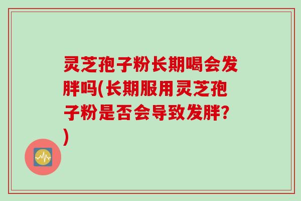 灵芝孢子粉长期喝会发胖吗(长期服用灵芝孢子粉是否会导致发胖？)