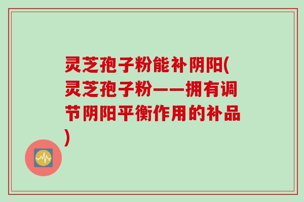 灵芝孢子粉能补阴阳(灵芝孢子粉——拥有调节阴阳平衡作用的补品)