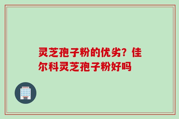 灵芝孢子粉的优劣?佳尔科灵芝孢子粉好吗