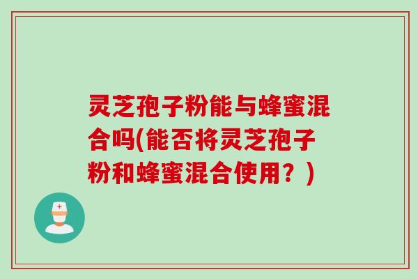 灵芝孢子粉能与蜂蜜混合吗(能否将灵芝孢子粉和蜂蜜混合使用？)