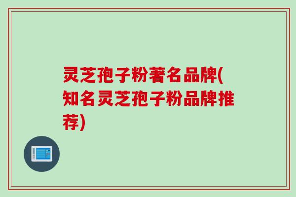 灵芝孢子粉著名品牌(知名灵芝孢子粉品牌推荐)