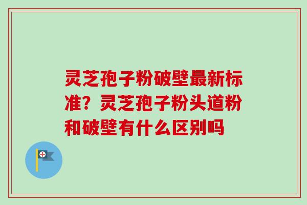 灵芝孢子粉破壁最新标准?灵芝孢子粉头道粉和破壁有什么区别吗