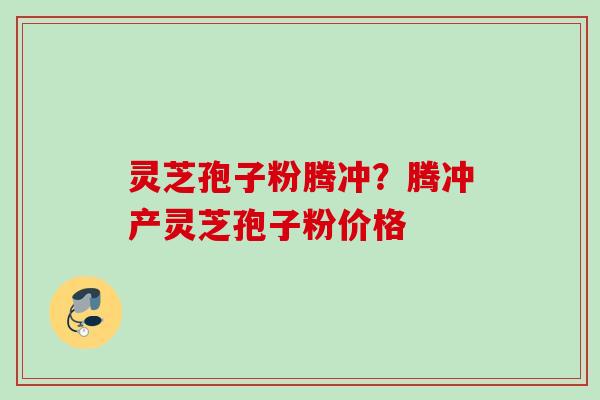 灵芝孢子粉腾冲？腾冲产灵芝孢子粉价格