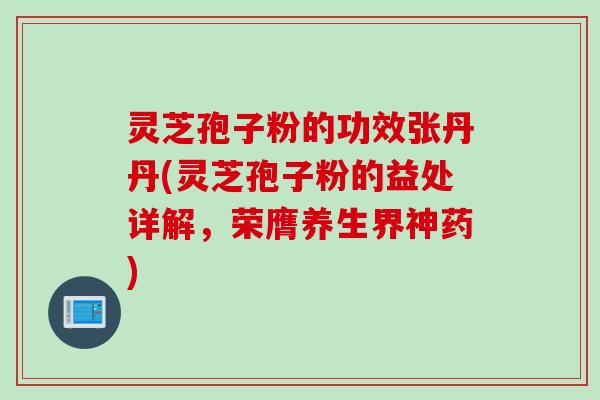 灵芝孢子粉的功效张丹丹(灵芝孢子粉的益处详解,荣膺养生界神药)