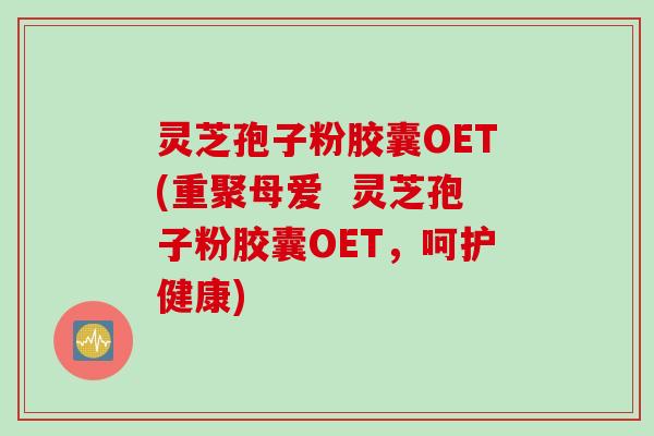 灵芝孢子粉胶囊OET(重聚母爱  灵芝孢子粉胶囊OET，呵护健康)