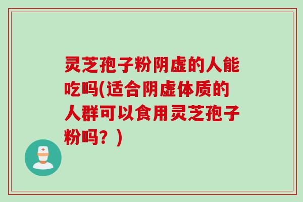灵芝孢子粉阴虚的人能吃吗(适合阴虚体质的人群可以食用灵芝孢子粉吗?)