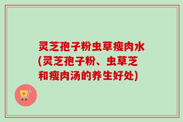 灵芝孢子粉虫草瘦肉水(灵芝孢子粉、虫草芝和瘦肉汤的养生好处)