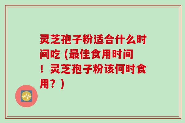 灵芝孢子粉适合什么时间吃 (最佳食用时间！灵芝孢子粉该何时食用？)