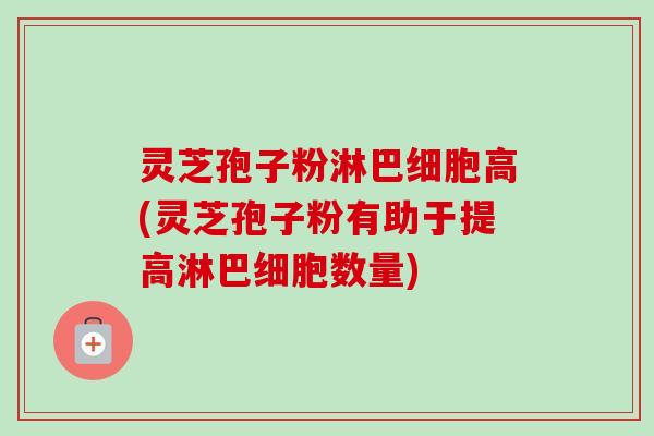 灵芝孢子粉淋巴细胞高(灵芝孢子粉有助于提高淋巴细胞数量)