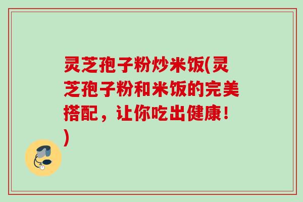 灵芝孢子粉炒米饭(灵芝孢子粉和米饭的完美搭配,让你吃出健康!)