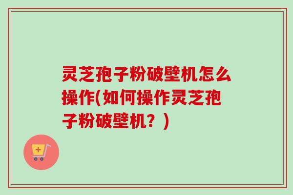 灵芝孢子粉破壁机怎么操作(如何操作灵芝孢子粉破壁机?)