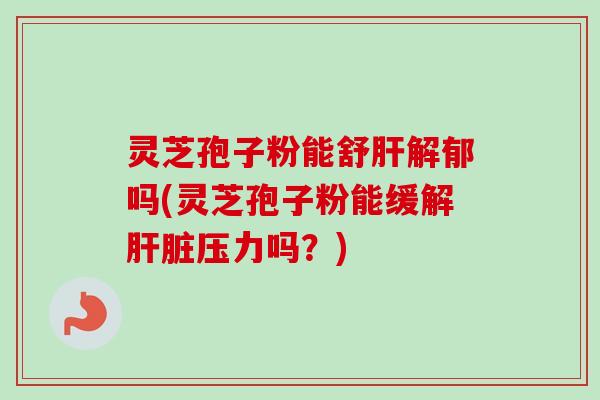 灵芝孢子粉能舒肝解郁吗(灵芝孢子粉能缓解肝脏压力吗?)