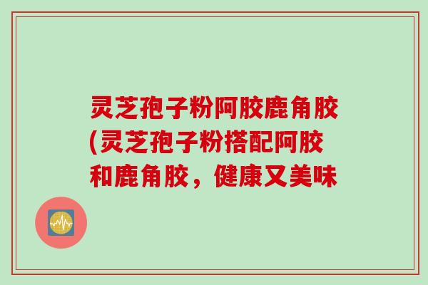 灵芝孢子粉阿胶鹿角胶(灵芝孢子粉搭配阿胶和鹿角胶，健康又美味