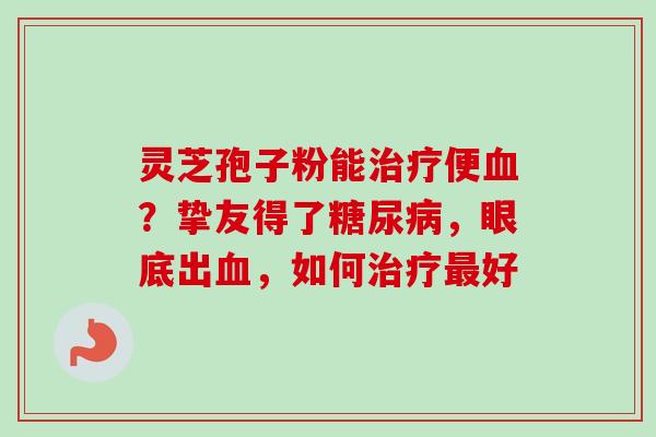 灵芝孢子粉能治疗便血？挚友得了糖尿病，眼底出血，如何治疗最好