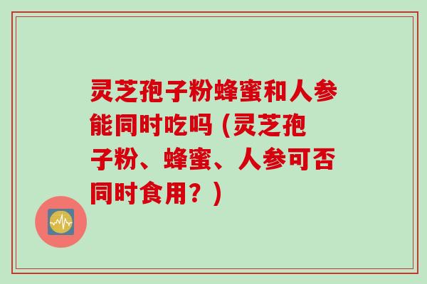 灵芝孢子粉蜂蜜和人参能同时吃吗 (灵芝孢子粉、蜂蜜、人参可否同时食用?)