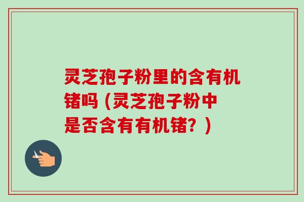 灵芝孢子粉里的含有机锗吗 (灵芝孢子粉中是否含有有机锗?)