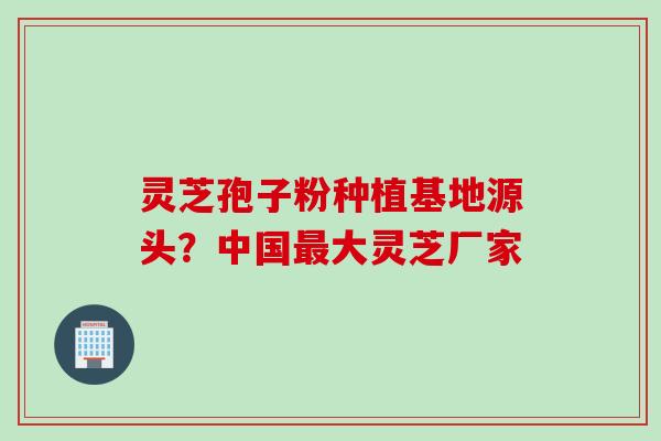灵芝孢子粉种植基地源头？中国最大灵芝厂家