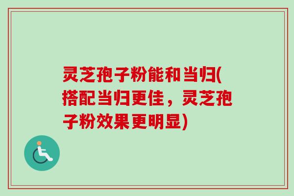 灵芝孢子粉能和当归(搭配当归更佳，灵芝孢子粉效果更明显)
