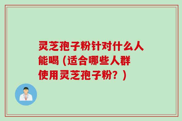 灵芝孢子粉针对什么人能喝 (适合哪些人群使用灵芝孢子粉？)
