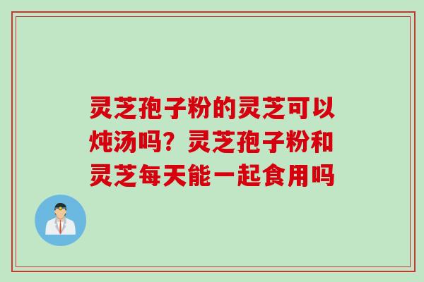 灵芝孢子粉的灵芝可以炖汤吗？灵芝孢子粉和灵芝每天能一起食用吗